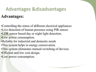 Advantages:
•Controlling the status of different electrical appliances
•Live detection of human presence using PIR sensor.
•LDR sensor based day or night light detection.
•Low power consumption.
•Reliable for industrial and domestic needs
•This system helps in energy conservation.
•This system eliminates manual switching of devices.
•Efficient and low cost design.
•Low power consumption.
Advantages &disadvantages
 