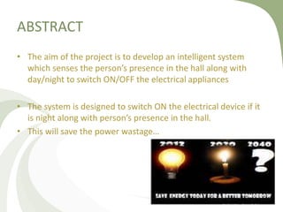ABSTRACT
• The aim of the project is to develop an intelligent system
which senses the person’s presence in the hall along with
day/night to switch ON/OFF the electrical appliances
• The system is designed to switch ON the electrical device if it
is night along with person’s presence in the hall.
• This will save the power wastage…
 