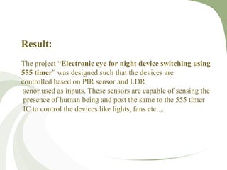 Result:
The project “Electronic eye for night device switching using
555 timer” was designed such that the devices are
controlled based on PIR sensor and LDR
senor used as inputs. These sensors are capable of sensing the
presence of human being and post the same to the 555 timer
IC to control the devices like lights, fans etc..,.
 