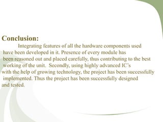Conclusion:
Integrating features of all the hardware components used
have been developed in it. Presence of every module has
been reasoned out and placed carefully, thus contributing to the best
working of the unit. Secondly, using highly advanced IC’s
with the help of growing technology, the project has been successfully
implemented. Thus the project has been successfully designed
and tested.
 