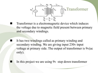 Transformer
 Transformer is a electromagnetic device which induces
the voltage due to magnetic field present between primary
and secondary windings.
 It has two windings called as primary winding and
secondary winding. We are giving input 230v input
voltage at primary side. The output of transformer is 9v(ac
only).
 In this project we are using 9v step down transformer
 