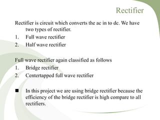 Rectifier
Rectifier is circuit which converts the ac in to dc. We have
two types of rectifier.
1. Full wave rectifier
2. Half wave rectifier
Full wave rectifier again classified as follows
1. Bridge rectifier
2. Centertapped full wave rectifier
 In this project we are using bridge rectifier because the
efficiency of the bridge rectifier is high compare to all
rectifiers.
 