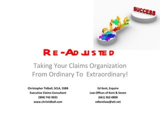 Re-Adjusted Taking Your Claims Organization From Ordinary To  Extraordinary! Christopher Tidball, SCLA, SSBB Executive Claims Consultant (904) 742-9031 www.christidball.com Ed Kent, Esquire Law Offices of Kent & Senen (661) 362-0800 [email_address] 