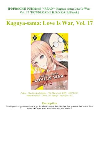 [PDF|BOOK|E-PUB|Mobi] ^*READ^* Kaguya-sama: Love Is War,
Vol. 17 ^DOWNLOAD E.B.O.O.K.# [full book]
Kaguya-sama: Love Is War, Vol. 17
Author : Aka Akasaka Publisher : VIZ Media LLC ISBN : 1974718743
Publication Date : 2020-11-3 Language : eng Pages : 208
Description
Two high school geniuses scheme to get the other to confess their love first.Two geniuses. Two brains. Two
hearts. One battle. Who will confess their love firstâ€¦?!
 
