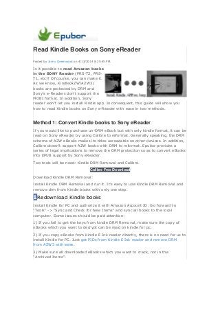 Read Kindle Books on Sony eReader
Posted by Jonny Greenwood on 4/13/2014 8:25:45 PM.
Is it possible to read Amazon books
in the SONY Reader (PRS-T2, PRS-
T1, etc)? Of course, you can make it.
As we know, Kindle(AZW/AZW3)
books are protected by DRM and
Sony's e-Readers don't support the
MOBI format. In addition, Sony
reader won't let you install Kindle app. In consequent, this guide will show you
how to read Kindle books on Sony e-Reader with ease in two methods.
Method 1: Convert Kindle books to Sony eReader
If you would like to purchase un-DRM eBook but with only kindle format, it can be
read on Sony eReader by using Calibre to reformat. Generally speaking, the DRM
schema of AZW eBooks makes its titles unreadable on other devices. In addition,
Calibre doesn't support AZW books with DRM to reformat. Epubor provides a
series of legal implications to remove the DRM protection so as to convert eBooks
into EPUB support by Sony eReader.
Two tools will be need: Kindle DRM Removal and Calibre.
Calibre Free Download
Download Kindle DRM Removal:
Install Kindle DRM Removal and run it. It's easy to use Kindle DRM Removal and
remove drm from Kindle books with only one step.
1Redownload Kindle books
Install Kindle for PC and authorize it with Amazon Account ID. Go forward to
"Tools" -> "Sync and Check for New Items" and sync all books to the local
computer. Some issues should be paid attention:
1) If you fail to get the keys from kindle DRM Removal, make sure the copy of
eBooks which you want to decrypt can be read on kindle for pc.
2) If you copy eBooks from Kindle E Ink reader directly, there is no need for us to
install Kindle for PC. Just get PIDs from Kindle E Ink reader and remove DRM
from AZW3 with ease.
3) Make sure all downloaded eBooks which you want to crack, not in the
"Archived Items".
 
