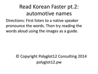 Read Korean Faster pt.2: automotive names 
Directions: First listen to a native speaker pronounce the words. Then try reading the words aloud using the images as a guide. 
© Copyright Polyglot12 Consulting 2014 
polyglot12.pw  