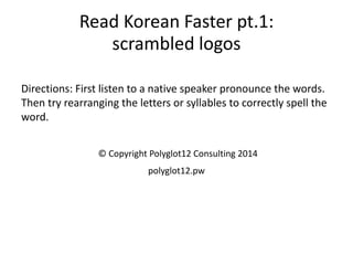Read Korean Faster pt.1: scrambled logos 
Directions: First listen to a native speaker pronounce the words. Then try rearranging the letters or syllables to correctly spell the word. 
© Copyright Polyglot12 Consulting 2014 
polyglot12.pw  