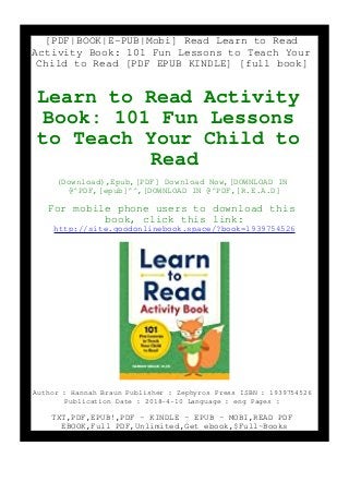 [PDF|BOOK|E-PUB|Mobi] Read Learn to Read
Activity Book: 101 Fun Lessons to Teach Your
Child to Read [PDF EPUB KINDLE] [full book]
Learn to Read Activity
Book: 101 Fun Lessons
to Teach Your Child to
Read
(Download),Epub,[PDF] Download Now,[DOWNLOAD IN
@^PDF,[epub]^^,[DOWNLOAD IN @^PDF,[R.E.A.D]
For mobile phone users to download this
book, click this link:
http://site.goodonlinebook.space/?book=1939754526
Author : Hannah Braun Publisher : Zephyros Press ISBN : 1939754526
Publication Date : 2018-4-10 Language : eng Pages :
TXT,PDF,EPUB!,PDF - KINDLE - EPUB - MOBI,READ PDF
EBOOK,Full PDF,Unlimited,Get ebook,$Full~Books
 