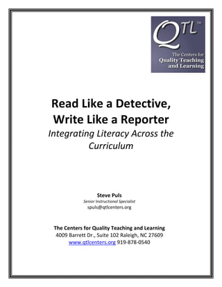 Read Like a Detective,
Write Like a Reporter
Integrating Literacy Across the
          Curriculum



                     Steve Puls
             Senior Instructional Specialist
               spuls@qtlcenters.org



 The Centers for Quality Teaching and Learning
  4009 Barrett Dr., Suite 102 Raleigh, NC 27609
       www.qtlcenters.org 919-878-0540
 