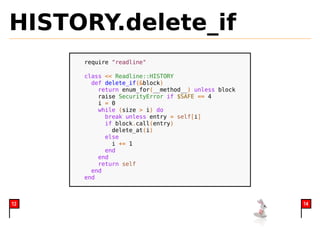 HISTORY.delete_if
     require "readline"

     class << Readline::HISTORY
       def delete_if(&block)
         return enum_for(__method__) unless block
         raise SecurityError if $SAFE == 4
         i = 0
         while (size > i) do
           break unless entry = self[i]
           if block.call(entry)
             delete_at(i)
           else
             i += 1
           end
         end
         return self
       end
     end



12                                                  14
 