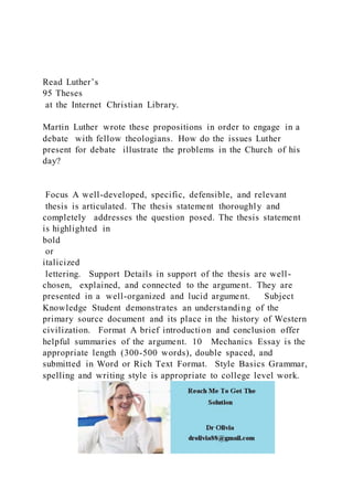 Read Luther’s
95 Theses
at the Internet Christian Library.
Martin Luther wrote these propositions in order to engage in a
debate with fellow theologians. How do the issues Luther
present for debate illustrate the problems in the Church of his
day?
Focus A well-developed, specific, defensible, and relevant
thesis is articulated. The thesis statement thoroughly and
completely addresses the question posed. The thesis statement
is highlighted in
bold
or
italicized
lettering. Support Details in support of the thesis are well-
chosen, explained, and connected to the argument. They are
presented in a well-organized and lucid argument. Subject
Knowledge Student demonstrates an understanding of the
primary source document and its place in the history of Western
civilization. Format A brief introduction and conclusion offer
helpful summaries of the argument. 10 Mechanics Essay is the
appropriate length (300-500 words), double spaced, and
submitted in Word or Rich Text Format. Style Basics Grammar,
spelling and writing style is appropriate to college level work.
 