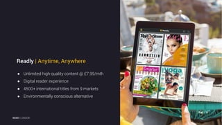 2
● Unlimited high-quality content @ £7.99/mth
● Digital reader experience
● 4500+ international titles from 9 markets
● Environmentally conscious alternative
Readly | Anytime, Anywhere
NOAH | LONDON
 