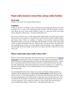 Read mafia books to know New Jersey mafia families
Keywords
Mafia in New York, New Jersey Mafia Families
Summary
When we use the word Mafia in New York then lots of people get attracted toward it
and they feel it is one of the interesting topics for them. The book readers can now
read about the New Jersey mafia families, history of American Mafia and mafia
bosses through ‘A Wiser Guy’ – the great mafia book ever.
Do you love mafia or love to read mafia books? Mafia books are really great sources
that provide you the chance to read about the mafia, history of mafia, mafia families,
and many more. There are number of leaders who lead the American Mafia
Organization and if you want to read about the Mafia then A Wiser Guy is the good
choice to gather information about it. Mafia book is the good choice for those who
love reading books or who love mafia (underworld). The mafia is just underworld in
which people do all the things as per their own desire and don’t follow laws or any
other rule.
Why to read books about mafia in New York?
Mafia is such an interesting topic that must attract you to read whole story of mafia in
New York and many more. There are number of leaders who have played the crucial
part in it and you would definitely enjoy their story through the mafia books. A Wiser
Guy is the great mafia book and it has proved to be a record break success amongst
the other mafia books. This book contains the true story of mafia as it is written by a
member of mafia family so you would definitely love to read the book and its
interesting topics.
You should purchase the book online or can make your book reading experience
ultimate with the detailed story of New Jersey mafia families, mafia bosses of 20th
century and so on. The mafia gangsters are most powerful personnel who had joined
the mafia organization with small crimes for what they were arrested and so on. You
will also know the families of mafia bosses and their interesting true story must give
you new experience. If you really love mafia or want to know the interesting true
story of Mafia then choose ‘A Wiser Guy’ – the great mafia book ever.
 