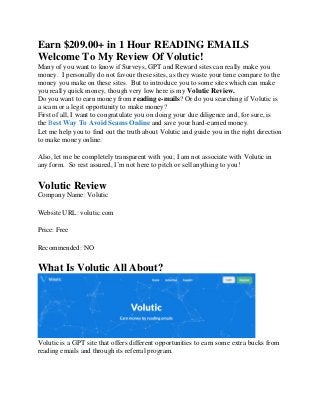 Earn $209.00+ in 1 Hour READING EMAILS
Welcome To My Review Of Volutic!
Many of you want to know if Surveys, GPT and Reward sites can really make you
money. I personally do not favour these sites, as they waste your time compare to the
money you make on these sites. But to introduce you to some sites which can make
you really quick money, though very low here is my Volutic Review.
Do you want to earn money from reading e-mails? Or do you searching if Volutic is
a scam or a legit opportunity to make money?
First of all, I want to congratulate you on doing your due diligence and, for sure, is
the Best Way To Avoid Scams Online and save your hard-earned money.
Let me help you to find out the truth about Volutic and guide you in the right direction
to make money online.
Also, let me be completely transparent with you; I am not associate with Volutic in
any form. So rest assured, I’m not here to pitch or sell anything to you!
Volutic Review
Company Name: Volutic
Website URL: volutic.com
Price: Free
Recommended: NO
What Is Volutic All About?
Volutic is a GPT site that offers different opportunities to earn some extra bucks from
reading emails and through its referral program.
 