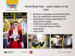 • Building a campaign around World Book
Day (an established national brand)
• Appealing to a large organisation for
reach and coverage
• 6,000 books gifted on trams
• 1,173 tweets & nearly 8 million
impressions
• High profile
World Book Day – quick reads on the
tram
 