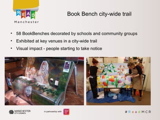 • 58 BookBenches decorated by schools and community groups
• Exhibited at key venues in a city-wide trail
• Visual impact - people starting to take notice
Book Bench city-wide trail
 