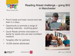 • Pick 6 reads and read, record and rate
them in a diary
• Opportunity to promote a range of
reading materials – anything goes!
• Quick Reads (shorter and easier to
tackle for adults who are less confident
readers)
• Tangible offer for partners
• 10,000 diaries distributed
Reading Ahead challenge – going BIG
in Manchester
 