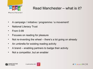 Read Manchester – what is it?
• A campaign / initiative / programme / a movement!
• National Literacy Trust
• From 0-99
• Focuses on reading for pleasure
• Not re-inventing the wheel – there’s a lot going on already
• An umbrella for existing reading activity
• A brand – enabling partners to badge their activity
• Not a competitor, but an enabler
 