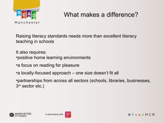 What makes a difference?
Raising literacy standards needs more than excellent literacy
teaching in schools
It also requires:
•positive home learning environments
•a focus on reading for pleasure
•a locally-focused approach – one size doesn’t fit all
•partnerships from across all sectors (schools, libraries, businesses,
3rd
sector etc.)
 