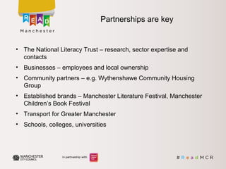 • The National Literacy Trust – research, sector expertise and
contacts
• Businesses – employees and local ownership
• Community partners – e.g. Wythenshawe Community Housing
Group
• Established brands – Manchester Literature Festival, Manchester
Children’s Book Festival
• Transport for Greater Manchester
• Schools, colleges, universities
Partnerships are key
 