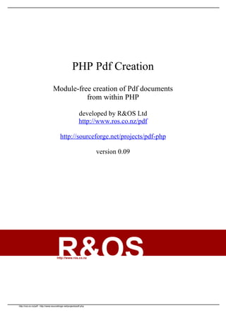 PHP Pdf Creation
                                  Module-free creation of Pdf documents
                                            from within PHP

                                                            developed by R&OS Ltd
                                                            http://www.ros.co.nz/pdf

                                         http://sourceforge.net/projects/pdf-php

                                                                     version 0.09




                                      R&OS
                                      http://www.ros.co.nz




http://ros.co.nz/pdf - http://www.sourceforge.net/projects/pdf-php
 