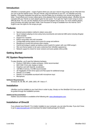 Introduction
      UltraStar is a karaoke game – a type of game where you use your voice to sing songs and do it the best how
      you can to get the highest score. Get your friends, plug microphones to your PC, run UltraStar and sing
      together. Computer evaluates how good you sing and helps you by showing if you should sing higher or
      lower. Visual effects and movies makes game more pleasant that a simple karaoke player. UltraStar lets you
      compete with your friends so each players gets his own score. Try to get into Top5 in each song on every
      difficulty level. You can use two displays at once and let 6 players sing at once. For more creative players,
      song converter and editor has been made. Over thousand of songs is available from the internet. Don’t
      forget to own the rights for the songs you get.

Features
          •   Special autocorrelation method to detect voice pitch
          •   Up to 6 players playing at once using many soundcards and external USB cards including Singstar
              USB converter
          •   Support for 2 screens
          •   Built-in song editor and midi converter
          •   Configurable sorting options and covers for songs and editions
          •   Background movies and pictures when singing
          •   Cache technology to speed up loading covers (useful for system with over 2000 songs!)
          •   Skin and theme system to let users customize their UltraStar appearance
          •   Network support to check for never versions and auto-update online profile

Getting Started

PC System Requirements
      To play UltraStar, you’ll need the following hardware.
          • Pentium II 800 MHz or better processor, 2GHz recommended
          • 800 X 600 16 bit color display or better
          • Graphics card with OpenGL acceleration
          • 128 MB of memory, 512 MB recommended
          • 30 megabytes of hard drive space and free space for additional songs
          • DirectX 7.0 or better
          • DirectX 7.0 compatible soundcard with microphone input
          • Microphone

Software Requirements:
     Windows 95, 98, ME, NT, 2000, 2003, XP, Vista or 7.

Installation
      UltraStar must be installed on your hard drive in order to play. Simply run the UltraStar-0.8.2.exe and you will
      be guided through the installation process.

Additional Documentation
      Addition documentation is available at the following site: www.ultrastargame.com.


Installation of DirectX
      If you already have DirectX 7.0 or better installed on your computer, you can skip this step. If you don’t have
      it, go to www.microsoft.com and download the latest install package for DirectX.




Loud Arts                                                 3                                            UltraStar 0.8.2
 