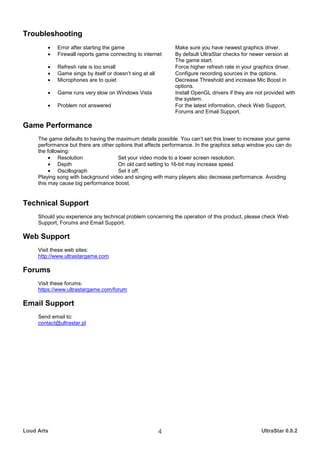 Troubleshooting
         •   Error after starting the game                     Make sure you have newest graphics driver.
         •   Firewall reports game connecting to internet      By default UltraStar checks for newer version at
                                                               The game start.
         •   Refresh rate is too small                         Force higher refresh rate in your graphics driver.
         •   Game sings by itself or doesn’t sing at all       Configure recording sources in the options.
         •   Microphones are to quiet                          Decrease Threshold and increase Mic Boost in
                                                               options.
         •   Game runs very slow on Windows Vista              Install OpenGL drivers if they are not provided with
                                                               the system.
         •   Problem not answered                              For the latest information, check Web Support,
                                                               Forums and Email Support.

Game Performance
     The game defaults to having the maximum details possible. You can’t set this lower to increase your game
     performance but there are other options that affects performance. In the graphics setup window you can do
     the following:
          • Resolution                Set your video mode to a lower screen resolution.
          • Depth                     On old card setting to 16-bit may increase speed.
          • Oscillograph              Set it off.
     Playing song with background video and singing with many players also decrease performance. Avoiding
     this may cause big performance boost.


Technical Support
     Should you experience any technical problem concerning the operation of this product, please check Web
     Support, Forums and Email Support.

Web Support
     Visit these web sites:
     http://www.ultrastargame.com

Forums
     Visit these forums:
     https://www.ultrastargame.com/forum

Email Support
     Send email to:
     contact@ultrastar.pl




Loud Arts                                                  4                                        UltraStar 0.8.2
 