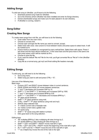 Adding Songs
     To add new song to UltraStar, you’ll have to do the following.
         • Download packed song made for UltraStar.
         • Go to the directory where UltraStar has been installed and enter its Songs directory.
         • Extract downloaded songs and make sure it's been placed in its own directory.
         • If UltraStar is running, restart it.



Song Editor
Creating New Songs
     To create news songs from midi file, you will have to do the folowing:
         • Enter editor from the main menu.
         • Choose to convert midi.
         • Choose open and type the file name you want to convert, accept.
         • Select track with voice. Use cursors to move between tracks and press space to select track. It will
             be marked as N.
         • If lyrics tracks is available it is recognized by many vertical lines. Select them with space. Press it
             two times and the track will be marked as L. If the voice track and the lyrics track is the same one
             then press space until it will be marked as N+L.
         • Choose to save the file.
         • If you used the default "file.mid" file for the midi, you'll get converted file as "file.txt" in the UltraStar
             directory
         • Copy file as a normal song, get mp3 and finish editing file headers manually



Editing Songs
     To edit song, you will need to do the following:
         • Go to sing menu.
         • Select song you want to edit and press CTRL + “E”.

     Use one of the following keys.
     Basic keys:
        • Cursors LEFT and RIGHT moves between notes in current sentence.
        • PAGE DOWN and PAGE UP moves between sentences.
        • "(" and ")" decreases and increases GAP by 10.
        • SHIFT + "(" and SHIFT + ")" decreases and increases GAP by 1000.
        • "-" and "+" decreases and increases BPM by 0.05.
        • SHIFT + "-" and SHIFT + "+" decreases and increases BPM by 1.
        • "P" plays actual sentence.
        • SHIFT + "P" plays sentence using midi.
        • CTRL + SHIFT + "P" plays sentence using midi and mp3.
        • SPACE plays selected note.
        • “F” makes current note a freestyle note
        • “G” makes current note a golden note
        • "S" saves song.
        • SHIFT + "S" saves song with relative numbers.
        • ESC goes back to the song selection.

     Editing keys:
         • "M" multiplies BPM by 2 also multiplying all notes timings by 2.
         • "D" divides BPM by 2 also dividing all notes timings by 2.
         • SHIFT + LEFT and SHIFT + RIGHT moves note left or right.
         • CTRL + LEFT and CTRL + RIGHT moves the beginning of the note left or right.
         • ALT + LEFT and ALT + RIGHT move the end of the note left or right.
         • "~" as a helpful key moves the end of the note to the right.

Loud Arts                                                   5                                              UltraStar 0.8.2
 