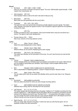 Sound:
        • Mic Boost:          (Off / +6dB / +12dB / +18dB)
            Here you can choose to strength microphone signal. The more +6dB doubles signal strength, +12dB
            makes it four times louder, etc.

         •   Click Assistant: (Off / On)
             Click Assistant makes a click at the each note start to help you sing.

         •   Beat Clicks:      (Off / On)
             Beat Clicks are click generated with the sound rythm.

         •   Threshold:         (5% / 10% / 15% / 20%)
             This sets from how much percent the microphone actually registers acoustic signals. The higher
             value indicates, the louder the signals must be. If the microphone captures signal from the speakers,
             increase this value.

         •   Echo:             (Off / On)
             Enables microphone echo in the speakers. Only recommended when using one soundcard as a
             source. This option is still under development.

         •   Preview Volume: (0% … 100%)
             Sets music volume on the song selection screen.

     Lyrics:
         • Font:               (Plain / OLine1 / Oline2)
             Select font used displaying lyrics when singing.

         •   Effect:            (Simple / Zoom / Slide / Ball)
             Different effects can be used for displaying lyrics when singing.

         •   Solmization:      (Off / Euro / Jap / American)
             This option lets UltraStar do the solmization of the song. You won’t see the lyrics but only text like
             “Do re mi”.

     Themes:
        • Theme:             (Singstar / [other installed themes])
           Theme indicates where your UltraStar button and graphics are located on the screen. More themes
           can be installed to personalize your UltraStar. Each change in theme enables different Skins.
           Requires restart.

         •   Skin:             (Singstar / [other installed skins for selected theme])
             Skin is responsible for displaying graphics. It doesn’t change the layout. Requires restart.

         •   Color:          (Blue / Green / Pink / Red)
             You can select which color do you prefer and UltraStar will try use this color when it can. Requires
             restart.

     Record:
        • Soundcard:         ([all available soundcards])
            Here you select soundcard for which you want change recording options.

         •   Input:            ([all available inputs for selected soundcard])
             Selected input is being used for recording from the soundcard.

         •   Left Channel:     (0 / 1 / 2 / 3 / 4 / 5 / 6)
             This option assigns left recording channel to the player. Setting it to “0” disables recording from this
             channel. Setting it to “1” tells UltraStar that the first player will use microphone connected to the left
             channel of the selected souncard’s input. Numbers from 1 – 6 corresponds to the player numbers.
             Try not to assign the same number twice as it may confuse UltraStar and it will analyze sound from
             different sources and may not give the best pitch analyzing results.

         •   Right Channel: (0 / 1 / 2 / 3 / 4 / 5 / 6)
             Here you assign right channel to the player. It works the same as Left Channel option. Do not
             duplicate numbers from left channel too.
Loud Arts                                                 7                                              UltraStar 0.8.2
 