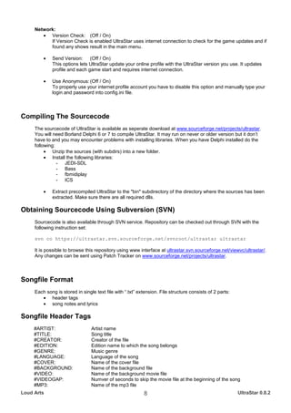 Network:
        • Version Check: (Off / On)
           If Version Check is enabled UltraStar uses internet connection to check for the game updates and if
           found any shows result in the main menu.

         •   Send Version: (Off / On)
             This options lets UltraStar update your online profile with the UltraStar version you use. It updates
             profile and each game start and requires internet connection.

         •   Use Anonymous: (Off / On)
             To properly use your internet profile account you have to disable this option and manually type your
             login and password into config.ini file.




Compiling The Sourcecode
     The sourcecode of UltraStar is available as seperate download at www.sourceforge.net/projects/ultrastar.
     You will need Borland Delphi 6 or 7 to compile UltraStar. It may run on never or older version but it don’t
     have to and you may encounter problems with installing libraries. When you have Delphi installed do the
     following:
          • Unzip the sources (with subdirs) into a new folder.
          • Install the following libraries:
                - JEDI-SDL
                - Bass
                - fbmidiplay
                - ICS

         •   Extract precompiled UltraStar to the "bin" subdirectory of the directory where the sources has been
             extracted. Make sure there are all required dlls.

Obtaining Sourcecode Using Subversion (SVN)
     Sourcecode is also available through SVN service. Repository can be checked out through SVN with the
     following instruction set:

     svn co https://ultrastar.svn.sourceforge.net/svnroot/ultrastar ultrastar

     It is possible to browse this repository using www interface at ultrastar.svn.sourceforge.net/viewvc/ultrastar/.
     Any changes can be sent using Patch Tracker on www.sourceforge.net/projects/ultrastar.



Songfile Format
     Each song is stored in single text file with “.txt” extension. File structure consists of 2 parts:
        • header tags
        • song notes and lyrics

Songfile Header Tags
     #ARTIST:                    Artist name
     #TITLE:                     Song title
     #CREATOR:                   Creator of the file
     #EDITION:                   Edition name to which the song belongs
     #GENRE:                     Music genre
     #LANGUAGE:                  Language of the song
     #COVER:                     Name of the cover file
     #BACKGROUND:                Name of the background file
     #VIDEO:                     Name of the background movie file
     #VIDEOGAP:                  Numver of seconds to skip the movie file at the beginning of the song
     #MP3:                       Name of the mp3 file
Loud Arts                                                  8                                              UltraStar 0.8.2
 