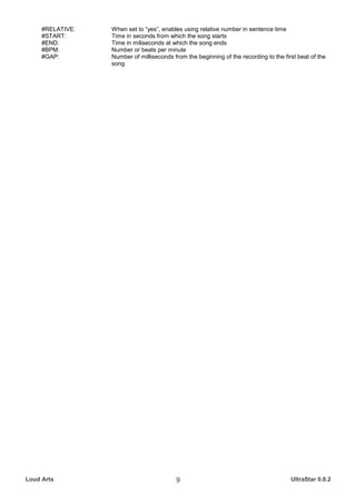 #RELATIVE:   When set to “yes”, enables using relative number in sentence time
     #START:      Time in seconds from which the song starts
     #END:        Time in miliseconds at which the song ends
     #BPM:        Number or beats per minute
     #GAP:        Number of milliseconds from the beginning of the recording to the first beat of the
                  song




Loud Arts                                  9                                           UltraStar 0.8.2
 