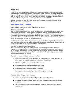 Halo PC 1.03

Halo PC 1.03 is our first update to address some of the most important issues that have arisen
since the game was released. Our goal with this patch was to 1) improve the quality of the online
experience for gamers and 2) address the most frequent issues gamers run into. This update is
also our first opportunity to improve our networking architecture with some of our learnings from
our hours of online play. Here is a summary of what's new in Halo PC 1.03.

Note:All updates to the Halo Dedicated Server are documented in the Halo Dedicated Server
Readme file, which is available here:

Halo Dedicated Server 1.03 Readme

Improving the Quality of the Online Experience for Gamers

Addressing Team Killing
Servers now have a complete team killing / banning system that should significantly reduce team
killing online. The concept is simple: team-kill a number of time and you will automatically be
banned from the server for a period of time set by the server administrator. Because team kills
can be accidental, the concept of grief also exists: following a team-kill, if you don't team-kill again
for a period of time, you are forgiven for your team-kill. These settings are customizable by the
server administrator(s) using server console commands.

In addition to the system above, players are no longer penalized for being killed by someone on
their team and respawn time penalty for a team-killer is multiplied by the number of teammates he
killed, rapidly leading to very long respawn times for team killers.

Improving the Quality of the Online Experience
We've made a number of updates and bug fixes to our networking architecture, the most
important one being specifically in how we transfer / predict player's movement / position as well
as the action of reloading your weapon. While going into the details of these changes is beyond
the scope of this document, the result should be a smoother online game experience across the
variety of connections to the Internet.

We made the following changes to our user interface:

    •   Servers name now supports 65 characters for dedicated servers and 32 characters for
        client-hosted servers and now accepts an extended character set.

    •   Chat text length has been extended to 64 characters

    •   In-game scoreboard now displays every client's ping

    •   In-game scoreboard now displays your # of assists

    •   Server port numbers are displayed accurately throughout their range


Additional Online Multiplayer New Features:

    •   Teams are now persisted for the next game when map cycling occurs

    •   Map Reset: It's now possible to restart the current game without requiring the server to
        map cycle.

    •   Assault: We now have a timer to keep track of how much time is left to your offense /
        defense round
 