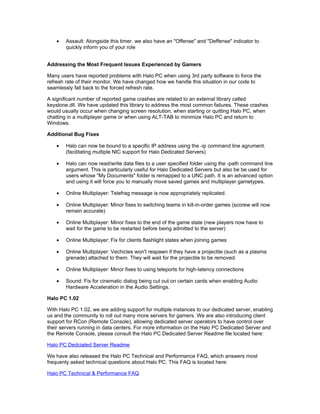 •   Assault: Alongside this timer, we also have an "Offense" and "Deffense" indicator to
        quickly inform you of your role


Addressing the Most Frequent Issues Experienced by Gamers

Many users have reported problems with Halo PC when using 3rd party software to force the
refresh rate of their monitor. We have changed how we handle this situation in our code to
seamlessly fall back to the forced refresh rate.

A significant number of reported game crashes are related to an external library called
keystone.dll. We have updated this library to address the most common failures. These crashes
would usually occur when changing screen resolution, when starting or quitting Halo PC, when
chatting in a multiplayer game or when using ALT-TAB to minimize Halo PC and return to
Windows.

Additional Bug Fixes

    •   Halo can now be bound to a specific IP address using the -ip command line agrument.
        (facilitating multiple NIC support for Halo Dedicated Servers)

    •   Halo can now read/write data files to a user specified folder using the -path command line
        argument. This is particularly useful for Halo Dedicated Servers but also be be used for
        users whose "My Documents" folder is remapped to a UNC path. It is an advanced option
        and using it will force you to manually move saved games and multiplayer gametypes.

    •   Online Multiplayer: Telefrag message is now appropriately replicated.

    •   Online Multiplayer: Minor fixes to switching teams in kill-in-order games (scorew will now
        remain accurate)

    •   Online Multiplayer: Minor fixes to the end of the game state (new players now have to
        wait for the game to be restarted before being admitted to the server)

    •   Online Multiplayer: Fix for clients flashlight states when joining games

    •   Online Multiplayer: Vechicles won't respawn if they have a projectile (such as a plasma
        grenade) attached to them. They will wait for the projectile to be removed.

    •   Online Multiplayer: Minor fixes to using teleports for high-latency connections

    •   Sound: Fix for cinematic dialog being cut out on certain cards when enabling Audio
        Hardware Acceleration in the Audio Settings.

Halo PC 1.02

With Halo PC 1.02, we are adding support for multiple instances to our dedicated server, enabling
us and the community to roll out many more servers for gamers. We are also introducing client
support for RCon (Remote Console), allowing dedicated server operators to have control over
their servers running in data centers. For more information on the Halo PC Dedicated Server and
the Remote Console, please consult the Halo PC Dedicated Server Readme file located here:

Halo PC Dedciated Server Readme

We have also released the Halo PC Technical and Performance FAQ, which answers most
frequenty asked technical questions about Halo PC. This FAQ is located here:

Halo PC Technical & Performance FAQ
 