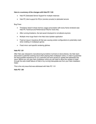 Here is a summary of the changes with Halo PC 1.02:

    •   Halo PC Dedicated Server Support for multiple instances

    •   Halo PC client support for RCon (remote console) to dedicated servers


Bug Fixes:

    •   Timedemo doesn't check memory usage consumption with every frame rendered (see
        Halo PC Techincal and Performance FAQ for more info)

    •   After running timedemo, the last saved checkpoint is not altered anymore

    •   Multiple minor bugs fixed in the Halo Auto-Updater application

    •   Fixed an issue in keystone.dll that was causing certain configurations to potentially crash
        when chatting in multiplayer games

    •   Fixed minor card specific rendering glitches


Halo PC 1.01

After Halo was released to manufacturing but before it arrived on store shelves, the Halo team
discovered a potential crashing issue when playing Halo multiplayer online. In order to guarantee
the best possible experience for our customers we have issued an update that addresses this
issue. Before you can play Halo multiplayer online you will need to allow this update to install
through the auto-install feature of Halo or by running haloupdate.exe from your Halo installation
folder.

This is the only issue that was addressed with Halo PC 1.01

Halo PC 1.00
 