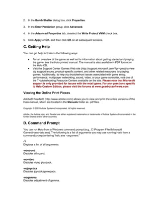 2. In the Bomb Shelter dialog box, click Properties.

3. In the Error Protection group, click Advanced.

4. In the Advanced Properties tab, deselect the Write Protect VMM check box.

5. Click Apply or OK, and then click OK on all subsequent screens.

C. Getting Help
You can get help for Halo in the following ways:

    •    For an overview of the game as well as for information about getting started and playing
         the game, see the Halo printed manual. The manual is also available in PDF format on
         the Halo CD.
    •    Visit the Support Center Games Web site (http://support.microsoft.com/?pr=gms) to view
         top support issues, product-specific content, and other related resources for playing
         games. Additionally, to help you troubleshoot issues associated with game setup,
         performance, multiplayer networking, sound, video, or your game controller, visit one of
         the Troubleshooting Resource Centers available on the site. Please note that Microsoft
         support is only provided for issues with the retail game. For any questions specific
         to Halo Custom Edition, please visit the forums at www.gearboxsoftware.com

Viewing the Online Print Pieces
Adobe® Reader® (http://www.adobe.com/) allows you to view and print the online versions of the
Halo manual, which are located in the Manuals folder as .pdf files.

Copyright © 2003 Adobe Systems Incorporated. All rights reserved.

Adobe, the Adobe logo, and Reader are either registered trademarks or trademarks of Adobe Systems Incorporated in the
United States and/or other countries.


D. Command Prompt
You can run Halo from a Windows command prompt (e.g., C:Program FilesMicrosoft
GamesHaloHalo.exe). The following is a list of arguments you may use running Halo from a
command prompt entering “halo.exe –argument.”

-?
Displays a list of all arguments.

-nosound
Disables all sound.

-novideo
Disables video playback.

-nojoystick
Disables joystick/gamepads.

-nogamma
Disables adjustment of gamma.
 