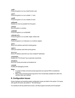 -useff
Forces the game to run as a fixed function card.

-use11
Forces the game to run as a shader 1.1 card.

-use20
Forces the game to run as a shader 2.0 card.

-safemode
Disables as much as possible from the game.

-window
Runs the game in a window.

-width640
Forces the game to run at 640x480.

-vidmode w,h,r
Forces the game to run at width, height, refresh rate.

-adapter x
Forces the game to run fullscreen on a multimon adaptor.

-port x
Server port address used when hosting games.

-cport x
Client port address used when joining games.

-ip x.x.x.x
Server IP address used when you have multiple IP addresses.

-screenshot
Enables the "Print Screen" key to generate screenshots

-timedemo
Runs four movies and writes out timedemo.txt.

-console
Enables the debugging console.

Notes:
    A number of these command prompt arguments are used by PSS to troubleshoot
       problems.
    Many of the command prompt arguments mirror functionality available from within the
       standard Halo user interface.

E. Configuration Issues
Known hardware and operating system configuration issues are listed in this section. For issues
with specific 3D cards, see section F, "3D Card Issues."

For assistance with top performance issues, visit http://support.microsoft.com/?pr=gmsperf.
 