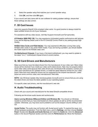 4.    Select the speaker setup that matches your current speaker setup.
5.    Click OK, and then click OK again.
If your sound card also came with its own software for setting speaker settings, ensure that
these settings are also correct.

F. 3D Card Issues
Halo only supports DirectX 9.0b-compliant video cards. It is good practice to always install the
latest certified drivers for all of your hardware.

For assistance with top video issues, visit http://support.microsoft.com/?pr=gmsvideo.

ATI Radeon 9800 PRO 128: You may experience inconsistent graphic performance with textures
if you set the Mipmap Detail Level in the ATI Direct3D Control Panel to any setting except High
Quality.

NVIDIA Video Cards and FSAA Modes: You may experience difficulties running Halo using
NVIDIA video cards in any of the FSAA modes. If you are having a problem, you should disable
the FSAA mode for the NVIDIA video card.

Via Motherboard Chipsets: If you have a Via brand motherboard, you may need to update to
the latest “4-in-1” motherboard chipset drivers to avoid crashes.


G. 3D Card Drivers and Manufacturers
Make sure that you have the latest drivers from the manufacturer of your video card. Many video
issues will be resolved if you install your video card's latest drivers. Halo may not properly detect
some older video cards because their video drivers are not DirectX 9.0b-compliant. Contact your
video card manufacturer for updated drivers, or install the latest reference drivers for your video
board. Note that many reference drivers are not supported by the chipset manufacturer. Listed
below are some common video card manufacturers' Web sites.

NOTE: Use Windows Update (http://windowsupdate.microsoft.com/) to ensure that you are using
the latest drivers and have the latest updates to your operating system.

For specific video card drivers, visit the manufacturer’s web site.

H. Audio Troubleshooting
Check with your sound card manufacturer for the latest DirectX-compatible drivers.

Following are the known audio issues and workarounds:

Users running Windows 98Second Edition and Windows Me: You should run Windows
Update to ensure that you have downloaded all critical updates as well as all the recommended
updates. Otherwise, you may have sound problems such as the weapon volume shifting in and
out.

Aureal Vortex: The audio may not function with Aureal sound cards. To resolve this issue, turn
off the hardware acceleration. From the Start menu, point to Settings, and then choose Control
Panel. Double-click Sounds and Audio Devices and select the Audio tab. Click the Advanced
button in the Sound Playback section and then click the Performance tab. Move the Hardware
 