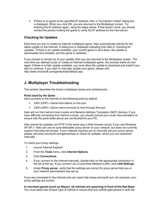 •   If there is no game at the specified IP address, then a “Connection Failed” dialog box
          is displayed. When you click OK, you are returned to the Multiplayer screen. Try
          entering the IP address again, using the steps above. If that doesn’t work, you should
          contact the person hosting the game to verify the IP address for the host server.

Checking for Updates
Each time you join or create an Internet multiplayer game, Halo automatically checks for the
latest update on the Internet. A dialog box is displayed indicating that Halo is “checking for
updates.” If there is an update available, your current game is shut down, the update is
downloaded and installed, and the game is restarted.

If you choose to cancel out of your update, then you are returned to the Multiplayer screen. The
next time you attempt to join or create an Internet multiplayer game, the process starts all over
again. If there is a Halo update available, you must allow the update to download and install if you
wish to continue. If you wish to manually update your game, please visit
http://www.microsoft.com/games/halo/default.asp.



J. Multiplayer Troubleshooting
This section describes the known multiplayer issues and workarounds.

Ports Used by the Game
Halo connects to the Internet on the following ports by default:
         2302 (UDP)—Game host listens on this port
         2303 (UDP)—Game client connects to host through this port
Halo will run from behind most routers and Network Address Translation (NAT) devices. If you
have difficulty connecting from behind a router, you should consult your router documentation to
ensure that the ports listed above are not blocked for your PC.

Halo checks for updates via HTTP in the same way a Web browser would. If you use Windows
XP SP-1, Halo can use an auto-detectable proxy server on your network, but does not currently
support manually-set proxies. If your network requires you to manually set your proxy server,
please visit www.microsoft.com/games/halo to check for updates, which you can download
manually.

To check your proxy settings:
 1.       Launch Internet Explorer
 2.       From the Tools menu, click Internet Options.
 3.       Click Connections.
 4.       If you connect to the Internet manually, double-click on the appropriate connection in
          the list at the top. If you connect via a Local Area Network (LAN), click LAN Settings.
 5.       Under Proxy server, verify that the settings are correct for proxy server that you or
          your network administrator has set up.

If you are connected to the Internet and can reach http://www.microsoft.com, for example, your
proxy settings are correct.

In non-team games (such as Slayer), all vehicles are spawning in front of the Red Base:
You must select two of each type of vehicle to ensure that one vehicle gets placed in both the
 