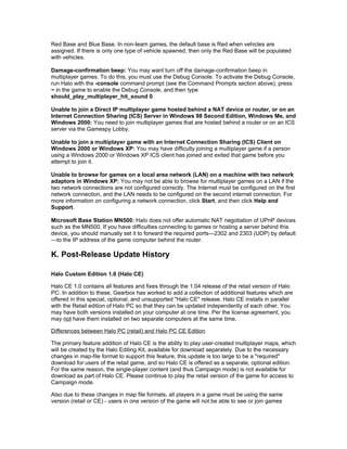 Red Base and Blue Base. In non-team games, the default base is Red when vehicles are
assigned. If there is only one type of vehicle spawned, then only the Red Base will be populated
with vehicles.

Damage-confirmation beep: You may want turn off the damage-confirmation beep in
multiplayer games. To do this, you must use the Debug Console. To activate the Debug Console,
run Halo with the -console command prompt (see the Command Prompts section above), press
~ in the game to enable the Debug Console, and then type
should_play_multiplayer_hit_sound 0.

Unable to join a Direct IP multiplayer game hosted behind a NAT device or router, or on an
Internet Connection Sharing (ICS) Server in Windows 98 Second Edition, Windows Me, and
Windows 2000: You need to join multiplayer games that are hosted behind a router or on an ICS
server via the Gamespy Lobby.

Unable to join a multiplayer game with an Internet Connection Sharing (ICS) Client on
Windows 2000 or Windows XP: You may have difficulty joining a multiplayer game if a person
using a Windows 2000 or Windows XP ICS client has joined and exited that game before you
attempt to join it.

Unable to browse for games on a local area network (LAN) on a machine with two network
adaptors in Windows XP: You may not be able to browse for multiplayer games on a LAN if the
two network connections are not configured correctly. The Internet must be configured on the first
network connection, and the LAN needs to be configured on the second internet connection. For
more information on configuring a network connection, click Start, and then click Help and
Support.

Microsoft Base Station MN500: Halo does not offer automatic NAT negotiation of UPnP devices
such as the MN500. If you have difficulties connecting to games or hosting a server behind this
device, you should manually set it to forward the required ports—2302 and 2303 (UDP) by default
—to the IP address of the game computer behind the router.

K. Post-Release Update History

Halo Custom Edition 1.0 (Halo CE)

Halo CE 1.0 contains all features and fixes through the 1.04 release of the retail version of Halo
PC. In addition to these, Gearbox has worked to add a collection of additional features which are
offered in this special, optional, and unsupported "Halo CE" release. Halo CE installs in parallel
with the Retail edition of Halo PC so that they can be updated independently of each other. You
may have both versions installed on your computer at one time. Per the license agreement, you
may not have them installed on two separate computers at the same time.

Differences between Halo PC (retail) and Halo PC CE Edition

The primary feature addition of Halo CE is the ability to play user-created multiplayer maps, which
will be created by the Halo Editing Kit, available for download separately. Due to the necessary
changes in map-file format to support this feature, this update is too large to be a "required"
download for users of the retail game, and so Halo CE is offered as a separate, optional edition.
For the same reason, the single-player content (and thus Campaign mode) is not available for
download as part of Halo CE. Please continue to play the retail version of the game for access to
Campaign mode.

Also due to these changes in map file formats, all players in a game must be using the same
version (retail or CE) - users in one version of the game will not be able to see or join games
 