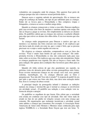 voluntários em ocupações onde há crianças. Eles querem ficar perto de
crianças porque elas são o interesse sexual preferido deles…
    Duncan usava o seguinte método de aproximação. Ele se tornava um
amigo de confiança da família, um tipo de pai substituto para as crianças.
Então ele as levava para a Disneylândia e lhes comprava roupas e
brinquedos, e tornava-se assim o melhor amigo delas.
    Quando as crianças começavam a visitar a casa dele, Duncan espalhava
pela casa revistas com fotos de meninos e meninas apenas sem roupa. Ele
não as forçava a pegar as revistas. Ele simplesmente as deixava ao alcance
delas. Os pedófilos sabem que as crianças são curiosas e acabarão olhando
para algo que estiver ao alcance dos olhos delas. E era isso mesmo que elas
faziam.
   As crianças então perguntavam para Duncan o motivo por que os
meninos e as meninas das fotos estavam sem roupa. E ele explicava que
não havia nada de errado em estar nu, que o corpo é belo, que as pessoas
precisam ver o corpo e sentir orgulho em estar nu.
   Ele elogiava as crianças seduzidas, comparando-as com as fotos das
revistas: “Você é muito mais bonito do que essas crianças”. Ele então
prometia levá-las à Disneylândia se elas não contassem nada para suas
mães sobre as revistas. Ele explicava que suas mães não entenderiam. Então
as crianças guardavam esse segredo. Ele não as forçava a fazer nada. Era
pura sedução. Ele apenas dava condições lhes favoráveis para olhar para as
revistas.
   Quando ele tinha certeza de que elas guardariam seu segredo, na
próxima visita ele deixaria perto delas revistas pornográficas mais fortes.
Essas revistas mostravam crianças no ato sexual: sexo oral, sexo genital,
sodomia, masturbação, etc. As crianças olhavam para as fotos e
perguntavam: “Isso não dói? Isso não é errado?” A resposta do pedóf ilo era
que tudo o que estava nas fotos não doía, mas dava uma sensação muito
boa. Esse é o começo do abuso sexual.
   A principal função da pornografia infantil é diminuir as inibições
naturais da criança e mostrar-lhe que é normal as crianças se envolverem
em atividade sexual… O pedófilo usa sedução, e essa sedução vem na
forma de afeição e atenção.
    Os pedófilos se orgulham do que fazem. Eles crêem que a sociedade
está errada em condenar esse tipo de atividade. Eles não vêem nada de
errado no fato de um adulto ter relações sexuais com uma criança que
consente. Há organizações que realmente incentivam a atividade sexual
entre adultos e crianças que consentem. Por exemplo: A Associação Norte
Americana de Amor entre Homens e Meninos (mais conhecida pela sigla
inglesa NAMBLA) e a Sociedade Rene Guyon que tem um lema: “A

                                                                         10
 