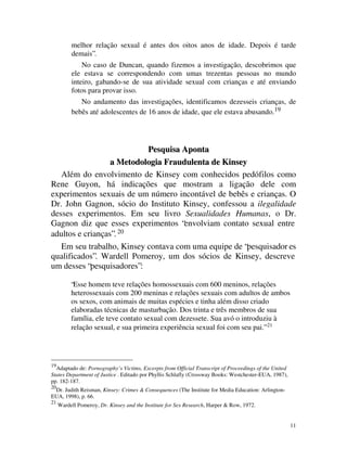melhor relação sexual é antes dos oitos anos de idade. Depois é tarde
          demais”.
              No caso de Duncan, quando fizemos a investigação, descobrimos que
          ele estava se correspondendo com umas trezentas pessoas no mundo
          inteiro, gabando-se de sua atividade sexual com crianças e até enviando
          fotos para provar isso.
             No andamento das investigações, identificamos dezesseis crianças, de
          bebês até adolescentes de 16 anos de idade, que ele estava abusando.19




                           Pesquisa Aponta
                  a Metodologia Fraudulenta de Kinsey
   Além do envolvimento de Kinsey com conhecidos pedófilos como
Rene Guyon, há indicações que mostram a ligação dele com
experimentos sexuais de um número incontável de bebês e crianças. O
Dr. John Gagnon, sócio do Instituto Kinsey, confessou a ilegalidade
desses experimentos. Em seu livro Sexualidades Humanas, o Dr.
Gagnon diz que esses experimentos “envolviam contato sexual entre
adultos e crianças”. 20
   Em seu trabalho, Kinsey contava com uma equipe de “pesquisador es
qualificados”. Wardell Pomeroy, um dos sócios de Kinsey, descreve
um desses “pesquisadores”:

          “Esse homem teve relações homossexuais com 600 meninos, relações
          heterossexuais com 200 meninas e relações sexuais com adultos de ambos
          os sexos, com animais de muitas espécies e tinha além disso criado
          elaboradas técnicas de masturbação. Dos trinta e três membros de sua
          família, ele teve contato sexual com dezessete. Sua avó o introduziu à
          relação sexual, e sua primeira experiência sexual foi com seu pai.” 21




19
  Adaptado de: Pornography’s Victims, Excerpts from Official Transcript of Proceedings of the United
States Department of Justice . Editado por Phyllis Schlafly (Crossway Books: Westchester-EUA, 1987),
pp. 182-187.
20
 Dr. Judith Reisman, Kinsey: Crimes & Consequences (The Institute for Media Education: Arlington-
EUA, 1998), p. 66.
21
     Wardell Pomeroy, Dr. Kinsey and the Institute for Sex Research, Harper & Row, 1972.


                                                                                                       11
 