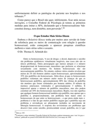 uniformemente definir as patologias do paciente nos hospitais e nos
tribunais.27
    Como parece que o Brasil não quer, infelizmente, ficar atrás nessas
inovações, o Conselho Federal de Psicologia já tomou as primeiras
medidas para imitar a APA, declarando que o homossexualismo “não
constitui doença, nem distúrbio, nem perversão”. 28

                   O que Estudos Mais Sérios Dizem
   Embora o Relatório Kinsey tenha por muitos anos servido de fonte
de referência para os meios de comunicação com relação à questão
homossexual, estão começando a aparecer pesquisas científicas
melhores e mais sérias sobre o assunto.
   O Dr. Thomas E. Schmidt diz:

               Entre os homossexuais, “o uso de drogas e álcool, depressão e suicídio
           são problemas epidêmicos virtualmente inegáveis, mas esses não são os
           únicos problemas. Outra preocupação que merece atenção é o número
           desproporcional de homossexuais masculinos que preferem se relacionar
           sexualmente com meninos. Os homens homossexuais não são
           necessariamente pedófilos. No entanto, embora vários estudos revelem que
           menos de 2% dos homens adultos sejam homossexuais, aproximadamente
           35% dos pedófilos são homossexuais. Além disso, já que os homossexuais
           pedófilos violentam um número muito maior de crianças do que os
           heterossexuais pedófilos, aproximadamente 80% das vítimas de pedofilia
           são meninos que foram violentados por homens adultos. O número de
           meninos americanos violentados é aproximadamente 3 milhões. É
           impossível apurar o número de pedófilos masculinos, mas eles podem
           constituir até 10% dos homossexuais masculinos. Repito, isso não significa
           que qualquer homem homossexual também seja pedófilo, mas apenas que a
           pedofilia é, proporcionalmente, um problema bem maior entre os
           homossexuais do que entre os heterossexuais… o que piora ainda mais o
           problema é o fato de que muitos pedófilos negam que a pedofilia seja um
           problema e reivindicam ser plenamente incluídos no movimento de
           liberação homossexual. A resposta dos revisionistas aos problemas que
           descrevi [tais como suicídio, promiscuidade sexual, pedofilia, etc.] é que
27
     Idem, p. 245.
28
   Conforme o artigo intitulado “Conselho Federal de Psicologia condena tratamentos para ‘cura’ de gays e
lésbicas”, publicado no jornal O ESTADO DE SÃO PAULO, de 23 de março de 1999.


                                                                                                       13
 