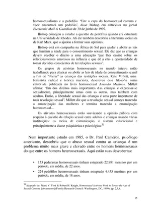 homossexualismo e a pedofilia. “Tire a capa do homossexual comum e
        você encontrará um pedófilo”, disse Bishop em entrevista no jornal
        Electronic Mail & Guardian de 30 de junho de 1997.
           Bishop começou a estudar a questão da pedofilia quando era estudante
        na Universidade de Rhodes. Ali ele também descobriu a literatura socialista
        de Karl Marx, que o ajudou a formar suas opiniões.
            Bishop está em campanha na África do Sul para ajudar a abolir as leis
        que limitam a idade para o consentimento sexual. Ele diz que as crianças
        devem receber o direito a uma educação “que lhes ensine sobre os
        relacionamentos amorosos na infância e que dê a elas a oportunidade de
        tomar decisões conscientes de ter relações sexuais”.
            Os grupos de ativistas homossexuais no mundo inteiro estão
        trabalhando para abaixar ou abolir as leis de idade de consentimento sexual
        a fim de “liberar” as crianças das restrições sociais. Kate Millett, uma
        feminista radical e teórica marxista, descreveu essa filosofia numa
        entrevista publicada no livro homossexual Amando Meninos. Millett
        afirma: “Um dos direitos mais importantes d as crianças é expressar-se
        sexualmente, principalmente umas com as outras, mas também com
        adultos. Então, a liberdade sexual das crianças é uma parte importante de
        toda revolução sexual”. Millett diz que a revolução sexual começa trazendo
        a emancipação das mulheres e termina trazendo a emancipação
        homossexual…
            Os ativistas homossexuais estão suavizando a opinião pública com
        respeito à questão da relação sexual entre adultos e crianças usando várias
        instituições: os meios de comunicação, o sistema educacional e
        principalmente a classe psiquiátrica e psicológica.31


   Num importante estudo em 1985, o Dr. Paul Cameron, psicólogo
americano, descobriu que o abuso sexual contra as crianças é um
problema muito mais grave e elevado entre os homens homossexuais
do que entre os homens heterossexuais. Aqui estão suas descobertas:

        •   153 pederastas homossexuais tinham estuprado 22.981 meninos por um
            período, em média, de 22 anos.
        •   224 pedófilos heterossexuais tinham estuprado 4.435 meninas por um
            período, em média, de 18 anos.

31
  Adaptado de: Frank V. York & Robert H. Knight, Homosexual Activists Work to Lower the Age of
Sexual Consent [documento] (Family Research Council: Washington, DC, 1999), pp. 2,3,9.


                                                                                                 15
 