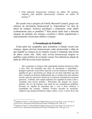 •   Cada pederasta homossexual violentou em média 150 meninos,
            enquanto cada pedófilo heterossexual violentou em média 20
            meninas.32


   De acordo com a pesquisa do Family Research Council, graças aos
esforços do movimento homossexual os “especialistas” na área de
abuso de crianças, inclusive psicólogos e psiquiatras, estão dando
acobertamento para os pedófilos.33 Para piorar ainda mais a delicada
situação de proteção das crianças, escritores e filmes popularizam o
relacionamento sexual entre adultos e crianças.

                      A Normalização da Pedofilia?
   Como parte das campanhas para normalizar a relação sexual com
crianças, alguns ativistas homossexuais estão promovendo a idéia de
que impedir as crianças de ter relações sexuais é realmente uma forma
de abuso contra elas. Aliás, uma revista homossexual elogiou os
pedófios como profetas da revolução sexual. Um editorial na edição de
julho de 1995 da revista Guide declarou:

            Até o momento as crianças estão aprendendo mentiras destrutivas sobre
        o sexo. Elas são ensinadas que antes de alcançarem a maioridade…
        qualquer expressão sexual delas equivale a um ato criminoso. Podemos nos
        orgulhar de que o movimento gay abriga em seu meio indivíduos que têm
        tido a coragem de declarar publicamente que as crianças têm uma natureza
        sexual e que elas merecem o direito de se expressar sexualmente com quem
        quiserem… Contudo, nem sempre podemos nos orgulhar do modo como a
        sociedade trata nossos profetas… Precisamos dar atenção aos nossos
        profetas. Em vez de ficarmos com medo de nos considerarem pedófilos,
        devemos ter orgulho de proclamar que o sexo é bom, inclusive a
        sexualidade das crianças… Embora vivamos cercados de moralistas
        religiosos que pregam destrutivas regras contra o sexo, é nosso dever não




32
  Adaptado de: Frank V. York & Robert H. Knight, Homosexual Activists Work to Lower the Age of
Sexual Consent [documento] (Family Research Council: Washington, DC, 1999), p. 8.
33
  Adaptado de: Frank V. York & Robert H. Knight, Homosexual Activists Work to Lower the Age of
Sexual Consent [documento] (Family Research Council: Washington, DC, 1999), pp. 12-14.


                                                                                                 16
 