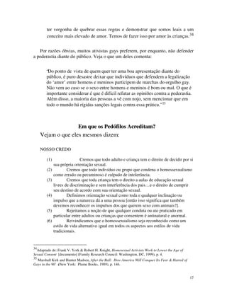 ter vergonha de quebrar essas regras e demonstrar que somos leais a um
        conceito mais elevado de amor. Temos de fazer isso por amor às crianças.34


   Por razões óbvias, muitos ativistas gays preferem, por enquanto, não defender
a pederastia diante do público. Veja o que um deles comenta:


        “Do ponto de vista de quem quer ter uma boa apresentação diante do
        público, é puro desastre deixar que indivíduos que defendem a legalização
        do ‘amor’ entre homens e meninos participem de marchas do orgulho gay.
        Não vem ao caso se o sexo entre homens e meninos é bom ou mal. O que é
        importante considerar é que é difícil refutar as opiniões contra a pederastia.
        Além disso, a maioria das pessoas a vê com nojo, sem mencionar que em
        todo o mundo há rígidas sanções legais contra essa prática.” 35



                            Em que os Pedófilos Acreditam?
     Vejam o que eles mesmos dizem:

     NOSSO CREDO

        (1)                   Cremos que todo adulto e criança tem o direito de decidir por si
              sua própria orientação sexual.
        (2)           Cremos que todo indivíduo ou grupo que condena o homossexualismo
              como errado ou pecaminoso é culpado de intolerância.
        (3)           Cremos que toda criança tem o direito a aulas de educação sexual
              livres de discriminação e sem interferência dos pais… e o direito de cumprir
              seu destino de acordo com sua orientação sexual.
        (4)           Definimos orientação sexual como toda e qualquer inclinação ou
              impulso que a natureza dá a uma pessoa [então isso significa que também
              devemos reconhecer os impulsos dos que querem sexo com animais?].
        (5)           Rejeitamos a noção de que qualquer conduta ou ato praticado em
              particular entre adultos ou crianças que consentem é antinatural e anormal.
        (6)           Reivindicamos que o homossexualismo seja reconhecido como um
              estilo de vida alternativo igual em todos os aspectos aos estilos de vida
              tradicionais.


34
  Adaptado de: Frank V. York & Robert H. Knight, Homosexual Activists Work to Lower the Age of
Sexual Consent [documento] (Family Research Council: Washington, DC, 1999), p. 4.
35
  Marshall Kirk and Hunter Madsen, After the Ball: How America Will Conquer Its Fear & Hatred of
Gays in the 90's
               (New York: Plume Books, 1989), p. 146.


                                                                                                   17
 