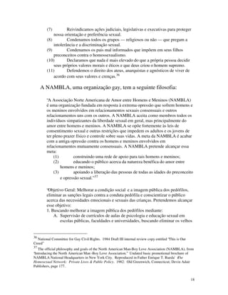 (7)         Reivindicamos ações judiciais, legislativas e executivas para proteger
            nossa orientação e preferência sexual.
        (8)         Condenamos todos os grupos — religiosos ou não — que pregam a
            intolerância e a discriminação sexual.
        (9)         Condenamos os pais mal informados que impõem em seus filhos
            preconceitos contra o homossexualismo.
        (10)        Declaramos que nada é mais elevado do que a própria pessoa decidir
            seus próprios valores morais e éticos e que deus criou o homem supremo.
        (11)        Defendemos o direito dos ateus, anarquistas e agnósticos de viver de
            acordo com seus valores e crenças.36

     A NAMBLA, uma organização gay, tem a seguinte filosofia:

        “A Associação Norte Americana de Amor entre Homens e Meninos (NAMBLA)
        é uma organização fundada em resposta à extrema opressão que sofrem homens e
        os meninos envolvidos em relacionamentos sexuais consensuais e outros
        relacionamentos uns com os outros. A NAMBLA aceita como membros todos os
        indivíduos simpatizantes da liberdade sexual em geral, mas principalmente do
        amor entre homens e meninos. A NAMBLA se opõe fortemente às leis de
        consentimento sexual e outras restrições que impedem os adultos e os jovens de
        ter pleno prazer físico e controle sobre suas vidas. A meta da NAMBLA é acabar
        com a antiga opressão contra os homens e meninos envolvidos em
        relacionamentos mutuamente consensuais. A NAMBLA pretende alcançar essa
        meta:
            (1)        construindo uma rede de apoio para tais homens e meninos;
            (2)        educando o público acerca da natureza benéfica do amor entre
                homens e meninos;
            (3)        apoiando a liberação das pessoas de todas as idades do preconceito
                e opressão sexual.” 37

        “Objetivo Geral: Melhorar a condição social e a imagem pública dos pedófilos,
        eliminar as sanções legais contra a conduta pedófila e conscientizar o público
        acerca das necessidades emocionais e sexuais das crianças. Pretendemos alcançar
        esse objetivo:
        1. Buscando melhorar a imagem pública dos pedófilos mediante:
            A. Supervisão de currículos de aulas de psicologia e educação sexual em
               escolas públicas, faculdades e universidades, buscando eliminar os velhos


36
  National Committee for Gay Civil Rights. 1984 Draft III internal review copy entitled “This is Our
Creed”
37
   The official philosophy and goals of the North American Man-Boy Love Association (NAMBLA), from
“Introducing the North American Man -Boy Love Association.” Undated basic promotional brochure of
NAMBLA National Headquarters in New York City. Reproduced in Father Enrique T. Rueda's    The
Homosexual Network: Private Lives & Public Policy. 1982: Old Greenwich, Connecticut; Devin Adair
Publishers, page 177.


                                                                                                       18
 
