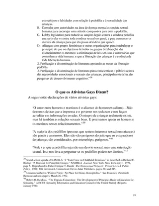 estereótipos e falsidades com relação à pedofilia e à sexualidade das
                crianças.
            B. Consulta com autoridades na área de doença mental e conduta sexual
                humana para encorajar uma atitude compassiva para com a pedofilia.
            C. Lobby legislativo para reduzir as sanções legais contra a conduta pedófila
                em particular e contra toda conduta sexual em geral, e para aumentar os
                direitos da criança para que ela possa decidir o que quiser.
            D. Alianças com grupos feministas e outras organizações para estabelecer o
                princípio de que os objetivos de todos os grupos de liberação são
                essencialmente os mesmos: a eliminação de leis sexistas e autoritárias que
                controlam a vida humana: e que a liberação das crianças é a essência de
                toda liberação humana.
            2. Publicação e disseminação de literatura apoiando as metas da liberação
            pedófila.
            3. Publicação e disseminação de literatura para conscientizar o público acerca
            das necessidades emocionais e sexuais das crianças, principalmente à luz das
            pesquisas do desenvolvimento cognitivo.” 38



                             O que os Ativistas Gays Dizem?
     A seguir estão declarações de vários ativistas gays:


        “O amor entre homens e m eninos é o alicerce do homossexualismo… Não
        devemos deixar que a imprensa e o governo nos seduzam e nos façam
        acreditar em informações erradas. O estupro de crianças realmente existe,
        mas há também as relações sexuais boas. E precisamos apoiar os homens e
        os meninos nesses relacionamentos.” 39

        “A maioria dos pedófilos (pessoas que sentem interesse sexual em crianças)
        são gentis e amorosos. Eles não são perigosos do jeito que os estupradores
        de crianças são considerados, por estereótipo, perigosos.” 40

        “Pode s er que a pedofilia seja não um desvio sexual, mas uma orientação
        sexual. Isso nos leva a perguntar se os pedófilos podem ter direitos.” 41
38
   Social action agenda of NAMBLA'S "Task Force on Child -Adult Relations," as described in Richard C.
Bishop. “A Proposal for Pedophile Groups.” NAMBLA Journal, New York, New York, July 1, 1979,
page 5. Reproduced in Father Enrique T. Rueda's Homosexual Network: Private Lives & Public
                                              The
Policy. 1982: Old Greenwich, Connecticut; Devin Adair Publishers, pages 214 and 215.
39
   Unnamed author in "Point of View: No Place for Homo-Homophobia." San Francisco <Sentinel>
[homosexual newspaper], March 26, 1992.
40
   Robert O. Hawkins. “The Uppsala Connection: The Development of Principles Basic to Education for
Sexuality.” SIECUS [Sexuality Information and Education Council of the United States] <Report>,
January 1980.


                                                                                                    19
 