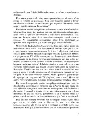 união sexual entre dois indivíduos do mesmo sexo leva normalmente a
doenças.
   E as doenças que estão atingindo a população gay põem em sério
perigo o restante da população. Será que podemos ajudar a tornar
socialmente aceito um comportamento que prejudica fisicamente tanto
os gays quanto o restante da sociedade?
   Entretanto, muitos evangélicos, até mesmo líderes, não têm muitas
informações e assim têm medo de dar uma opinião ou não sabem o que
falar sobre as questões envolvendo o movimento homossexual. Mas
com esse livro em mãos, eles terão mais recursos para conscientizar as
pessoas. As informações apresentadas nesse livro respondem às
questões mais importantes que os ativistas gays tentam defender.
   O propósito de As Ilusões do Movimento Gay não é servir como um
instrumento para atacar um homossexual comum que precisa ser
evangelizado e experimentar o amor de Jesus. O objetivo é equipar os
cristãos para poderem mostrar sua posição cristã na questão em debates
em programas de TV, rádio, em artigos, etc. Tantas vezes, os meios de
comunicação se mostram a favor do comportamento gay que todos, até
mesmo os homossexuais comuns, acabam acreditando realmente que o
homossexualismo é natural! Tal distorção da realidade coloca em risco
o próprio homossexual, que poderá se sentir sem ânimo de buscar sua
libertação. Coloca também em risco quem não é homossexual, que
passa a apoiar o pecado homossexual só porque não se cansa de ouvir e
ver pela TV que essa conduta é normal. Afinal, quem vai querer largar
de algo que os programas de TV elogiam como normal? Quem vai
querer reprovar algo que é mostrado como natural nas novelas e filmes?
   Por causa dessa pressão, muitos evangélicos estão cada vez mais em
dúvida sobre a questão, pois permitem que a Palavra de Deus ocupe em
suas vidas um espaço bem menor do que a esmagadora influência diária
da mídia. É natural e inevitável: se nos alimentarmos mais dessa
influência do que da Palavra, passaremos a ter o mesmo modo de
pensar e sentir do mundo. Acharemos normal o que Deus acha anormal.
   Para que um homem oprimido por inclinações homossexuais sinta
que precisa de ajuda para se libertar de sua escravidão ao
homossexualismo, ele precisa ouvir e conhecer a verdade sobre suas
inclinações. Para que possam entender que os homossexuais precisam

                                                                     2
 