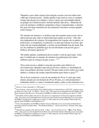 “Naqueles casos onde crianças têm relações sexuais com um irmão mais
          velho que é homossexual… minha opinião é que muit as vezes é a própria
          criança que deseja essa relação, e talvez a peça, por curiosidade natural…
          ou porque ela é homossexual e instintivamente sabe disso… Diferente de
          casos de meninas e mulheres estupradas à força e traumatizadas, a maioria
          dos gays tem boas memórias de seus primeiros encontros sexuais quando
          eram crianças.” 42

          “Os amantes de meninos e as lésbicas que têm amantes mais jovens são as
          únicas pessoas que estão se oferecendo para ajudar os jovens… Eles não
          são estupradores de crianças. Os estupradores de crianças são os padres, os
          professores, os terapeutas, os policiais e os pais que forçam os jovens, que
          estão sob sua responsabilidade, a aceitar sua moralidade fora de moda. Em
          vez de condenar os pedófilos por seu envolvimento com jovens gays e
          lésbicas, devíamos apoiá-los.” 43

          “Na minha opinião, a pederastia devia receber o selo de aprovação. Acho
          que é verdade que os amantes de meninos [os pederastas] são muito
          melhores para as crianças do que os pais…” 44

          “Sexo entre jovens e adultos é uma das qu estões mais difíceis no
          movimento gay. Quando é que um jovem tem o direito e a autoridade de
          fazer suas próprias decisões sexuais? De que modo as leis contra sexo entre
          adultos e crianças são usadas especificamente para mirar os gays?” 45

          “Se eu fosse exami nar o caso de um menino de 10 ou 11 anos que sente
          intensa atração por um homem de 20 ou 30 anos, se o relacionamento é
          totalmente mútuo e o amor é totalmente mútuo, então eu não chamaria isso
41
     Behavior Today, December 5, 1988, page 5.
42
   Larry Kramer, writer and founder of the AIDS Coalition to Unleash Power (ACT-UP), in Reports from
the Holocaust, New York: St. Martin's Press, 1991. This quote was downloaded from the Web of the
                                                                                           site
North American Man-Boy Love Association (NAMBLA) at http://www.nambla.org on April 15, 1998.
43
  Pat Califia, lesbian author and activist, The Advocate [‘mainstream’ homosexual magazine], October,
1980. This quote was downloaded from the Web site of the North American Man-Boy Love Association
(NAMBLA) at http://www.nambla.org on April 15, 1998, under the section entitled “What People Are
Saying About NAMBLA and Man/Boy Love.”
44
   Convicted pedophile and NAMBLA [North American Man-Boy Love Association] member David
Thorstad, quoted in Joseph Sobran. “The Moderate Radical.” Human Life Review, Summer 1983, pages
59 and 60.
45
  John Preston, quoted in The Big Gay Book: A Man's Survival Guide for the '90s(New York: Plume,
1991). This quote was downloaded from the Web site of the North American Man-Boy Love Association
(NAMBLA) at http://www.nambla.org on April 15, 1998, under the section entitled “What People Are
Saying About NAMBLA and Man/Boy Love.”


                                                                                                        20
 