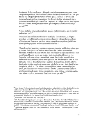 de doentio de forma alguma… Quando os ativistas gays começaram suas
          campanhas políticas, não havia suficientes informações científicas com que
          basear sua luta para promover os direitos gays. Mas não se precisa de
          informações cientificas essenciais a fim de se trabalhar ativamente para
          promover uma ideologia específica, enquanto se está preparado para ir para
          a cadeia. Não é desse jeito realmente que sempre ocorrem as mudanças
          sociais?” 46

          “Nosso trabalho só estará concluído quando pudermos dizer que o mundo
          todo virou gay”. 47
          “Nos casos de consentimento mútuo e atração sexual mútua, a própria
          atividade sexual [entre homens e meninos] parece não produzir nenhum
          efeito danoso. Espera-se que isso possa tranqüilizar os pais e ajudá-los a
          evitar preocupações e desilusões desnecessárias.” 48

          “Quando as igrejas conservadoras co ndenam os gays, só há duas coisas que
          podemos fazer para confundir a homofobia dos crentes verdadeiros.
          Primeira, podemos utilizar debates para obscurecer as opiniões morais. Isso
          significa publicar o apoio que igrejas mais moderadas dão aos gays…
          Segunda, podemos minar a autoridade moral das igrejas homofóbicas
          mostrando-as como antiquadas e estagnadas, em descompasso com os dias
          de hoje e com as descobertas mais recentes da psicologia. Contra a força
          das igrejas institucionais, devemos usar a influência mais forte da ciência e
          da opinião pública… Tal aliança profana já funcionou contra as igrejas
          antes, em tais questões como divórcio e aborto. Com suficientes debates
          abertos mostrando que o homossexualismo é uma prática comum e aceita,
          essa aliança poderá novamente funcionar nessa questão.” 49




46
   John Money, Ph.D., retired professor of medical psychology and pediatrics at Johns Hopkins University
and Hospital. Quoted in “Interview: John Money.” Paidika: The Journal of Paedophilia, The
Netherlands, 2(7), [Spring 1991] pages 5 to 9. This quote was downloaded from the Web site of the North
American Man-Boy Love Association (NAMBLA) at http://www.nambla.org on April 15, 1998, under the
section entitled “What People Are Saying About NAMBLA and Man/Boy Love.”
47
     Editorial in Guide Magazine, May 1991, page 6.
48
  Dr. Preben Hertoft, Copenhagen ‘sexologist.’ “Introduction: Paedophiles Don't Hurt Children.” Crime
Without Victims (Amsterdam: Global Academic Publishers, 1993). This quote was downloaded from the
Web site of the North American Man-Boy Love Association (NAMBLA) at http://www.nambla.org on
April 15, 1998, under the section entitled “What People Are Saying About NAMBLA and Man/Boy Love.”
49
  Marshall K. Kirk and Erastes Pill. “The Overhauling of Straight America.” Guide Magazine, October
and November 1987.


                                                                                                      21
 